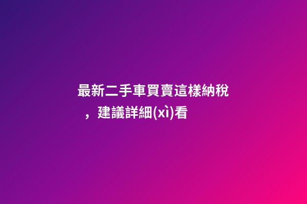 最新二手車買賣這樣納稅，建議詳細(xì)看